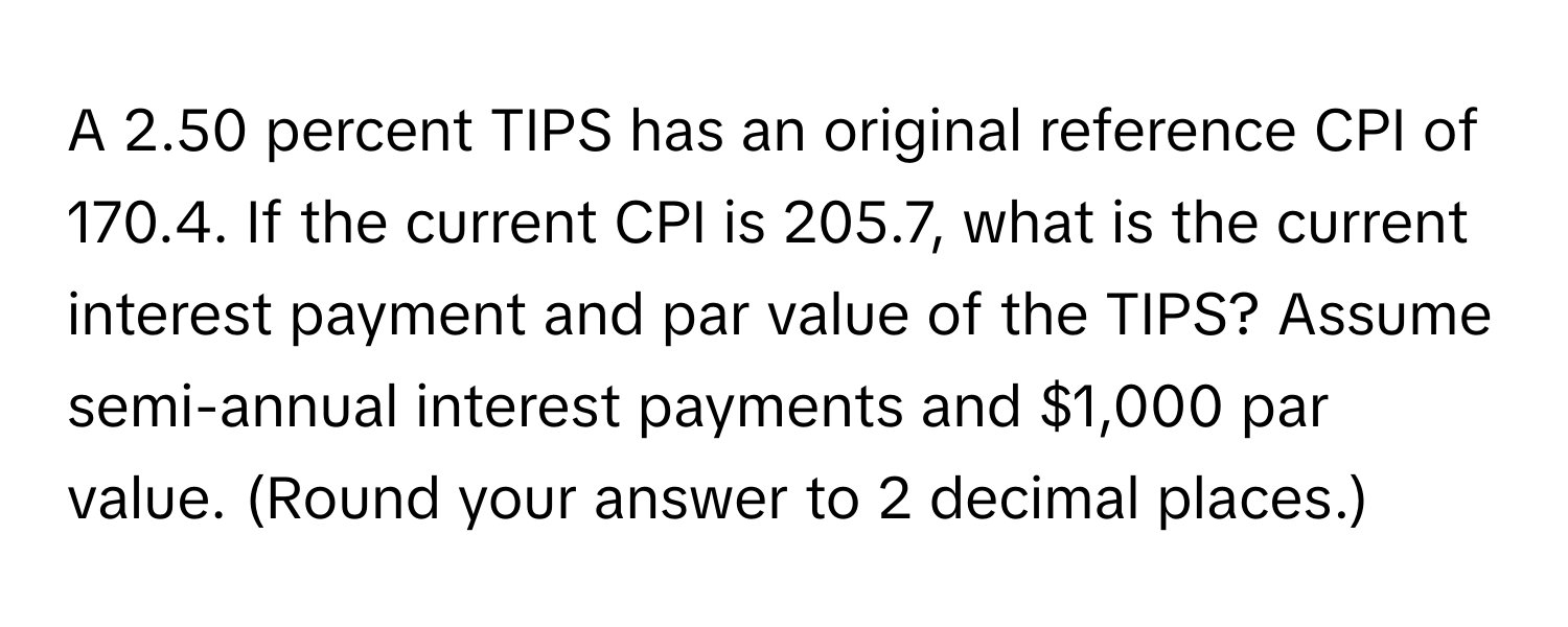 A 2.50 percent TIPS has an original reference CPI of 170.4. If the current CPI is 205.7, what is the current interest payment and par value of the TIPS? Assume semi-annual interest payments and $1,000 par value. (Round your answer to 2 decimal places.)