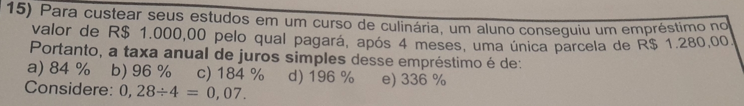 Para custear seus estudos em um curso de culinária, um aluno conseguiu um empréstimo no
valor de R$ 1.000,00 pelo qual pagará, após 4 meses, uma única parcela de R$ 1.280,00.
Portanto, a taxa anual de juros simples desse empréstimo é de:
a) 84 % 1 b) 96 % c) 184 % d) 196 % e) 336 %
Considere: 0,28/ 4=0,07.