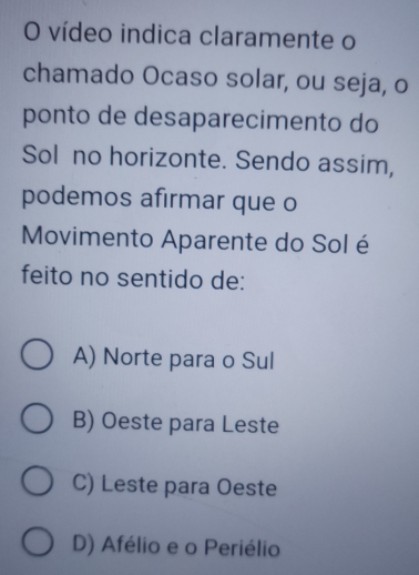 vídeo indica claramente o
chamado Ocaso solar, ou seja, o
ponto de desaparecimento do
Sol no horizonte. Sendo assim,
podemos afirmar que o
Movimento Aparente do Sol é
feito no sentido de:
A) Norte para o Sul
B) Oeste para Leste
C) Leste para Oeste
D) Afélio e o Periélio