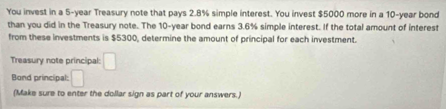 You invest in a 5-year Treasury note that pays 2.8% simple interest. You invest $5000 more in a 10-year bond 
than you did in the Treasury note. The 10-year bond earns 3.6% simple interest. If the total amount of interest 
from these investments is $5300, determine the amount of principal for each investment. 
Treasury note principal: □ 
Bond principal: □ 
(Make sure to enter the dollar sign as part of your answers.)