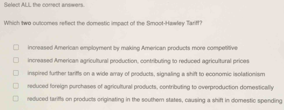 Select ALL the correct answers.
Which two outcomes reflect the domestic impact of the Smoot-Hawley Tariff?
increased American employment by making American products more competitive
increased American agricultural production, contributing to reduced agricultural prices
inspired further tariffs on a wide array of products, signaling a shift to economic isolationism
reduced foreign purchases of agricultural products, contributing to overproduction domestically
reduced tariffs on products originating in the southern states, causing a shift in domestic spending