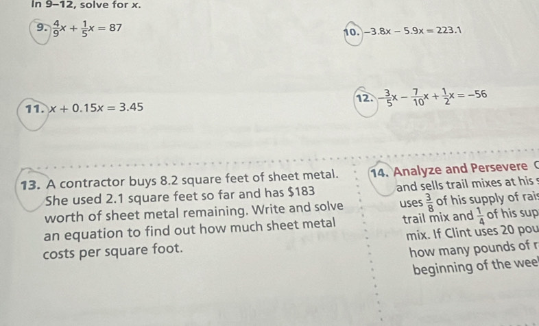 In 9-12, solve for x. 
9.  4/9 x+ 1/5 x=87 10. -3.8x-5.9x=223.1
11. x+0.15x=3.45 12. - 3/5 x- 7/10 x+ 1/2 x=-56
13. A contractor buys 8.2 square feet of sheet metal. 14. Analyze and Persevere 
She used 2.1 square feet so far and has $183 and sells trail mixes at his 
worth of sheet metal remaining. Write and solve uses  3/8  of his supply of rais 
an equation to find out how much sheet metal trail mix and  1/4  of his sup 
costs per square foot. mix. If Clint uses 20 pou 
how many pounds of r 
beginning of the wee