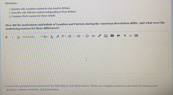 Directions: 
1. Explain why Loyalists wanted to stay loyal to Britain. 
2. Describe why Patriots wanted independence from Britain. 
3. Compare their reasons for these beliets. 
How did the motivations and beliefs of Loyalists and Patriots during the American Revolution differ, and what were the 
underlying reasons for these differences? 
B Font Family A 
2. Look at the question below and answer the tollowing in your short answer. Please use complete sentences and check for using proper 
grammer, sentence structure, and punctuation