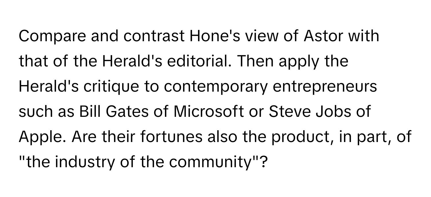 Compare and contrast Hone's view of Astor with that of the Herald's editorial. Then apply the Herald's critique to contemporary entrepreneurs such as Bill Gates of Microsoft or Steve Jobs of Apple. Are their fortunes also the product, in part, of "the industry of the community"?