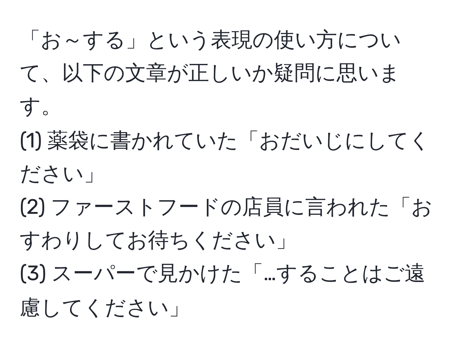 「お～する」という表現の使い方について、以下の文章が正しいか疑問に思います。  
(1) 薬袋に書かれていた「おだいじにしてください」  
(2) ファーストフードの店員に言われた「おすわりしてお待ちください」  
(3) スーパーで見かけた「…することはご遠慮してください」