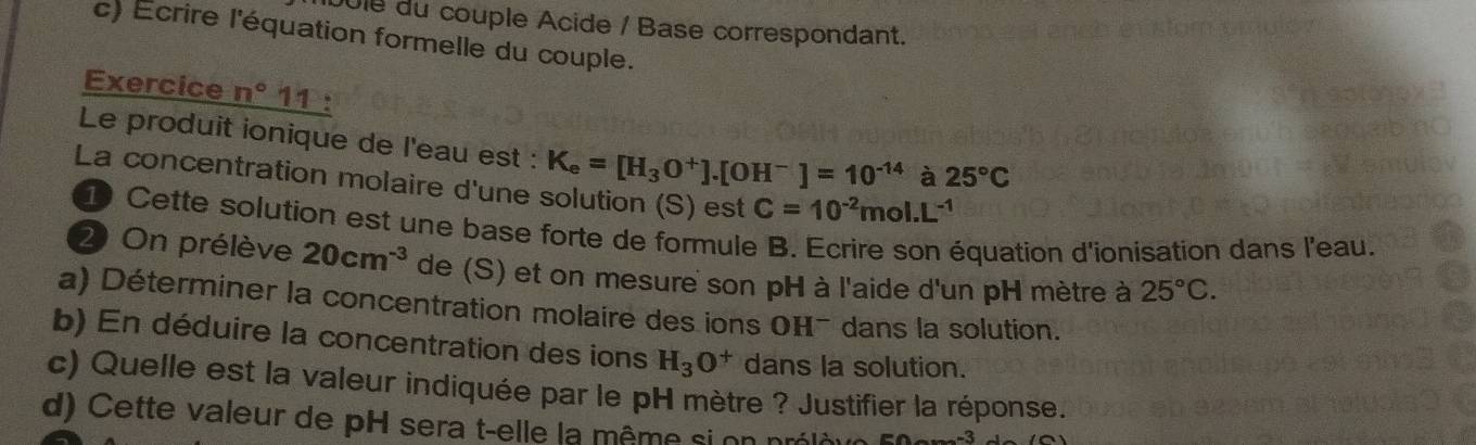 Jule du couple Acide / Base correspondant. 
c) Écrire l'équation formelle du couple. 
Exercice n°11
Le produit ionique de l'eau est : K_e=[H_3O^+].[OH^-]=10^(-14) à 25°C
La concentration molaire d'une solution (S) est C=10^(-2)mol.L^(-1)
D Cette solution est une base forte de formule B. Ecrire son équation d'ionisation dans l'eau. 
2 On prélève 20cm^(-3) de (S) et on mesure son pH à l'aide d'un pH mètre à 25°C. 
a) Déterminer la concentration molaire des ions OH¯ dans la solution. 
b) En déduire la concentration des ions H_3O^+ dans la solution. 
c) Quelle est la valeur indiquée par le pH mètre ? Justifier la réponse. 
d) Cette valeur de pH sera t-elle la même si on