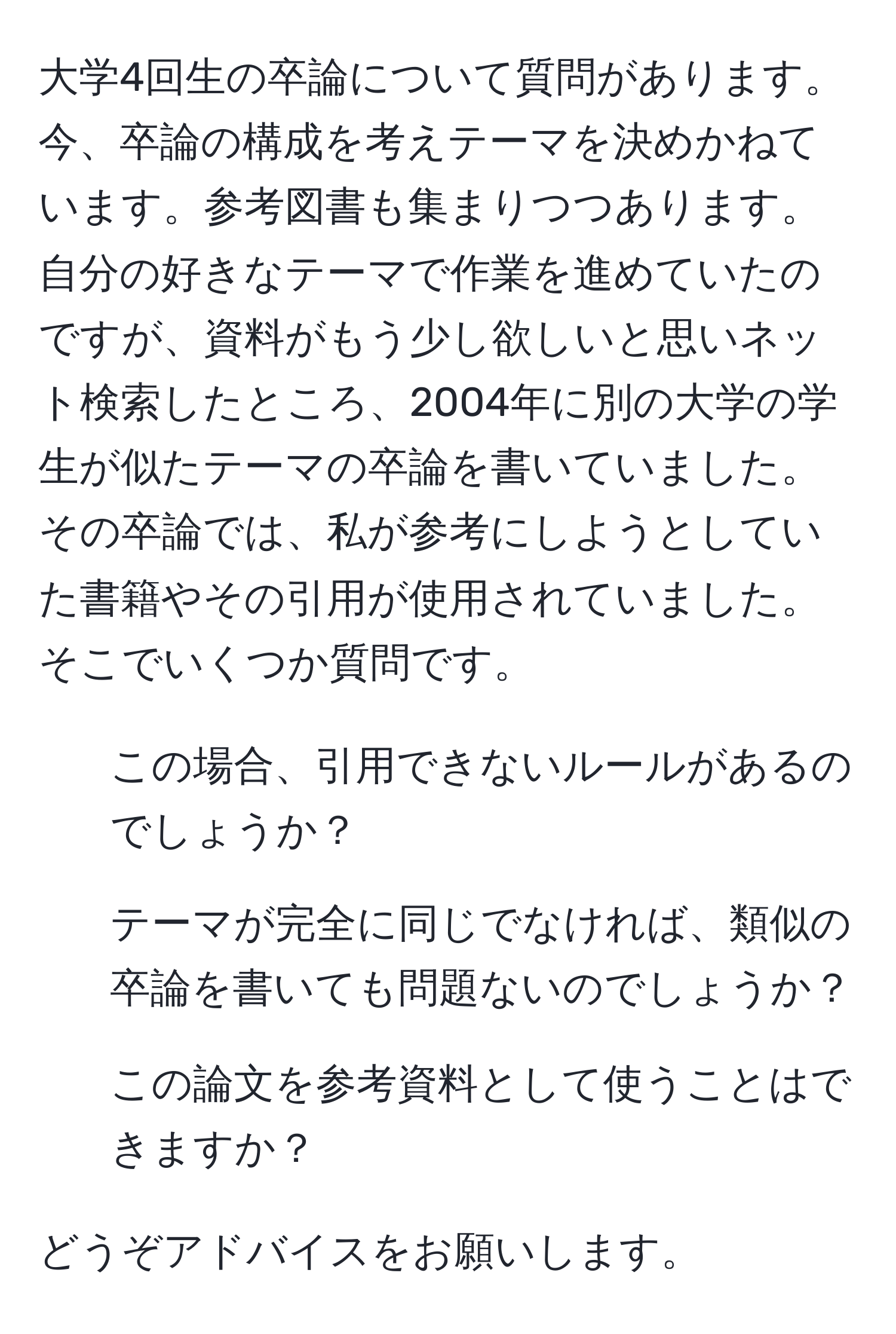 大学4回生の卒論について質問があります。今、卒論の構成を考えテーマを決めかねています。参考図書も集まりつつあります。自分の好きなテーマで作業を進めていたのですが、資料がもう少し欲しいと思いネット検索したところ、2004年に別の大学の学生が似たテーマの卒論を書いていました。その卒論では、私が参考にしようとしていた書籍やその引用が使用されていました。そこでいくつか質問です。

1. この場合、引用できないルールがあるのでしょうか？
2. テーマが完全に同じでなければ、類似の卒論を書いても問題ないのでしょうか？
3. この論文を参考資料として使うことはできますか？

どうぞアドバイスをお願いします。