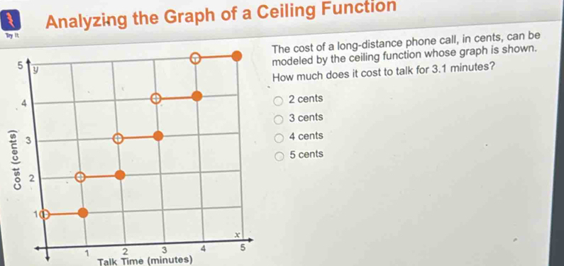 Analyzing the Graph of a Ceiling Function
Try it
The cost of a long-distance phone call, in cents, can be
deled by the ceiling function whose graph is shown.
w much does it cost to talk for 3.1 minutes?
2 cents
3 cents
4 cents
5 cents
Talk Time (minutes)