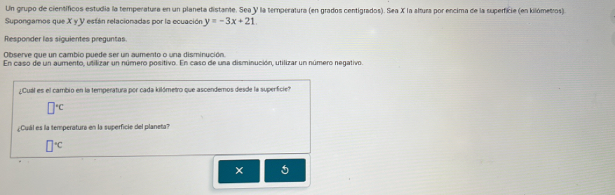 Un grupo de científicos estudia la temperatura en un planeta distante. Sea Y la temperatura (en grados centigrados). Sea X la altura por encima de la superfície (en kilómetros).
Supongamos que X y Y están relacionadas por la ecuación y=-3x+21. 
Responder las siguientes preguntas
Observe que un cambio puede ser un aumento o una disminución.
En caso de un aumento, utilizar un número positivo. En caso de una disminución, utilizar un número negativo.
¿Cuál es el cambio en la temperatura por cada kilómetro que ascendemos desde la superficie?
□°C
¿Cuál es la temperatura en la superficie del planeta?
□°C