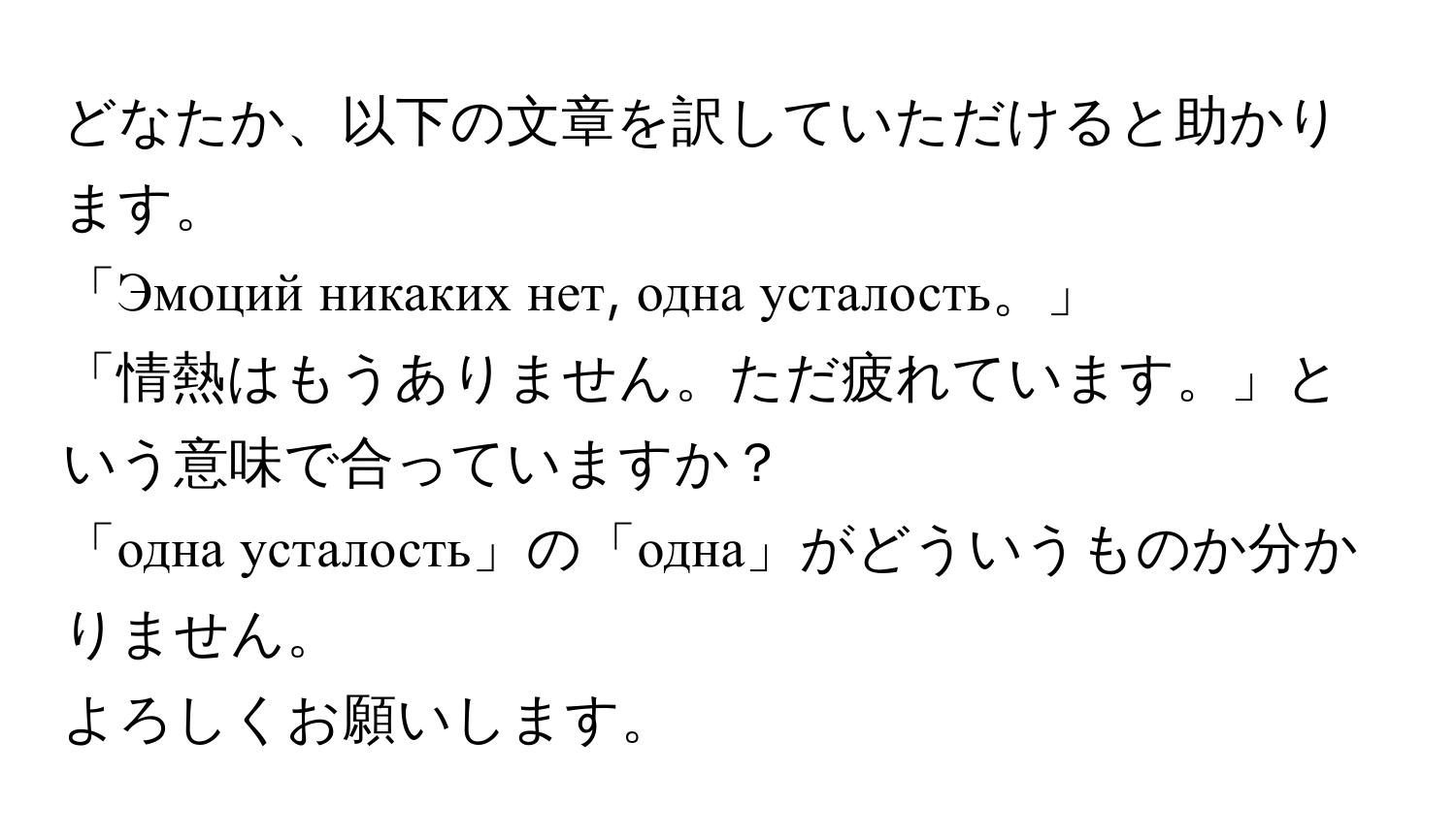 どなたか、以下の文章を訳していただけると助かります。  
「Эмоций никаких нет, одна усталость。」  
「情熱はもうありません。ただ疲れています。」という意味で合っていますか？  
「одна усталость」の「одна」がどういうものか分かりません。  
よろしくお願いします。