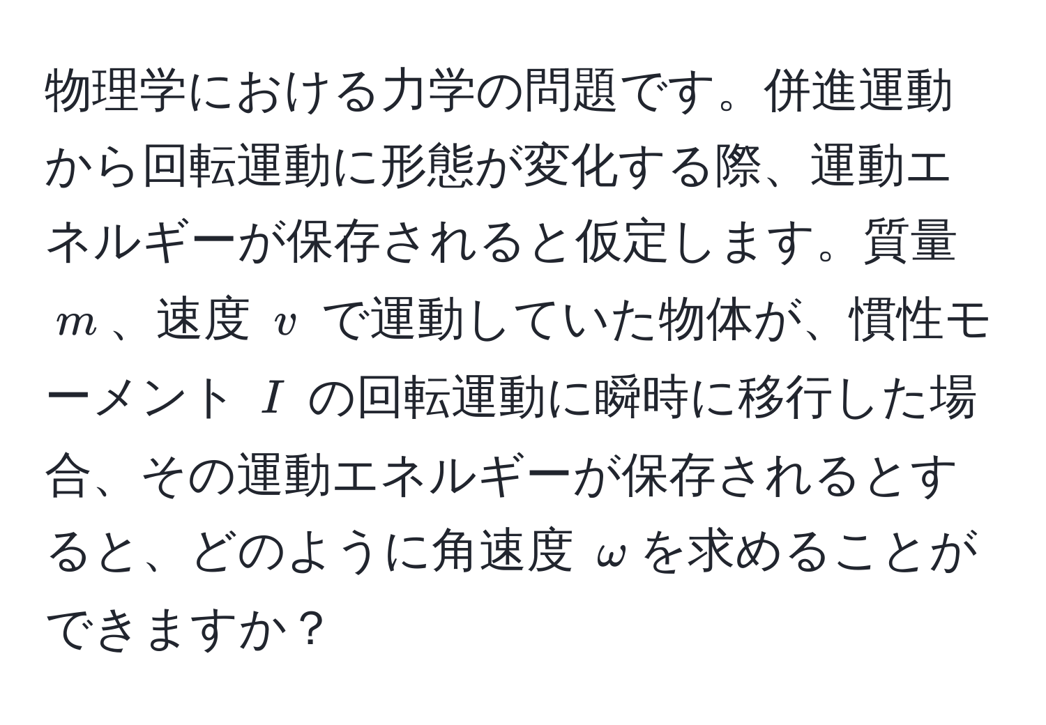 物理学における力学の問題です。併進運動から回転運動に形態が変化する際、運動エネルギーが保存されると仮定します。質量 $m$、速度 $v$ で運動していた物体が、慣性モーメント $I$ の回転運動に瞬時に移行した場合、その運動エネルギーが保存されるとすると、どのように角速度 $omega$を求めることができますか？