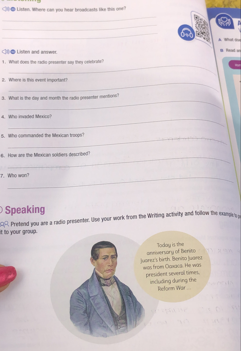 Listen. Where can you hear broadcasts like this one? 
_ 
_ 
_ 
A What doe 
∞ Listen and answer. B Read an 
1. What does the radio presenter say they celebrate? Hor 
_ 
2. Where is this event important? 
_ 
3. What is the day and month the radio presenter mentions? 
4. Who invaded Mexico? 
_ 
5. Who commanded the Mexican troops? 
_ 
6. How are the Mexican soldiers described? 
7. Who won? 
Speaking 
Pretend you are a radio presenter. Use your work from the Writing activity and follow the example to pr 
it to your group.