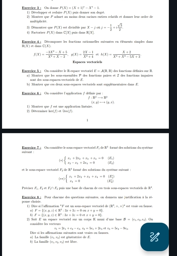 On donne P(X)=(X+1)^7-X^7-1.
1) Développer et reduire P(X) puis donner son degré.
2) Montrer que P admet au moins deux racines entiers relatifs et donner leur ordre de
multiplicité.
3) Démontrer que P(X) est divisible par X-j où j=- 1/2 +i sqrt(3)/2 .
4) Factoriser P(X) dans C[X] puis dans R[X].
Exercice 4 : Décomposer les fractions rationnelles suivantes en éléments simples dans
R(X) et dans C(X).
f(X)= (-3X^2-X+5)/X^2+X-2 ,g(X)= (2X-1)/X^2+4  et h(X)= (X+2)/X^3+X^2-5X+3 .
Espaces vectoriels
Exercice 5 : On considère le R-espace vectoriel E=A(R,R) des fonctions définies sur R.
α) Montrer que les sous-ensembles P des fonctions paires et I des fonctions impaires
sont des sous-espaces-vectoriels de E.
b) Montrer que ces deux sous-espaces vectoriels sont supplémentaires dans E.
Exercice 6 : On considère l'application f définie par :
f:R^2to R^2
(x,y)to (y,x).
1) Montrer que fest une application linéaire.
2) Déterminer ker(f) et Im(f).
Exercice 7 : On considére le sous-espace vectoriel F_1 de R^4 formé des solutions du système
suivant :
(*) beginarrayl x_1+2x_2+x_3+x_4=0 x_2-x_3+2x_4=0endarray. beginarrayr (E_1) (E_2)endarray
et le sous-espace vectoriel F_2 de R^4 formé des solutions du système suivant :
(* k) beginarrayl x_1+2x_2+x_3+x_4=0(E'_1) x_4=0endarray. (E'_2)
Préciser F_1,F_2 et F_1∩ F_2 puis une base de chacun de ces trois sous-espaces vectoriels de R^4.
Exercice 8 : Pour chacune des questions suivantes, on donnera une justification à la ré-
ponse choisie.
1) Dire si l’affirmation "F est un sous-espace vectoriel de (R^3,+,* )^n est vraie ou fausse.
a) F= (x,y,z)∈ R^3:3x+3z=0 ou x+y=0 .
b) F= (x,y,z)∈ R^3:3x+3z=0 et x+y=0 .
2) Soit E un espace vectoriel sur un corps K muni d'une base B=(e_1,e_2,e_3) On
considère les vecteurs
v_1=2e_1+e_2-e_3,v_2=5e_1+2e_3 et v_3=5e_2-9e_3.
Dire si les affirmations suivantes sont vraies ou fausses.
α) La famille (v_1,v_2) est génératrice de E. 
b) La famille (v_1,v_2,v_3) est libre.