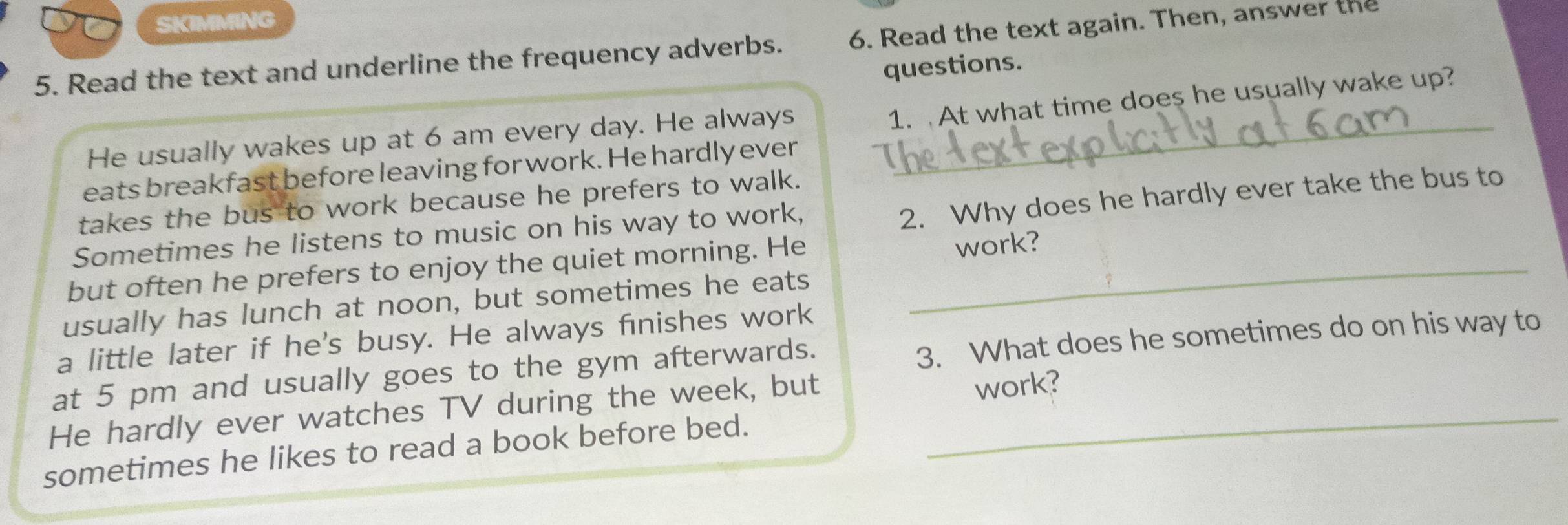 SKIMMING 
5. Read the text and underline the frequency adverbs. 6. Read the text again. Then, answer the 
questions. 
1. At what time does he usually wake up? 
He usually wakes up at 6 am every day. He always_ 
eats breakfast before leaving for work. He hardly ever 
2. Why does he hardly ever take the bus to 
takes the bus to work because he prefers to walk. 
Sometimes he listens to music on his way to work, 
but often he prefers to enjoy the quiet morning. He_ 
work? 
usually has lunch at noon, but sometimes he eats 
a little later if he's busy. He always finishes work 
at 5 pm and usually goes to the gym afterwards. 3. What does he sometimes do on his way to 
He hardly ever watches TV during the week, but_ 
work? 
sometimes he likes to read a book before bed.