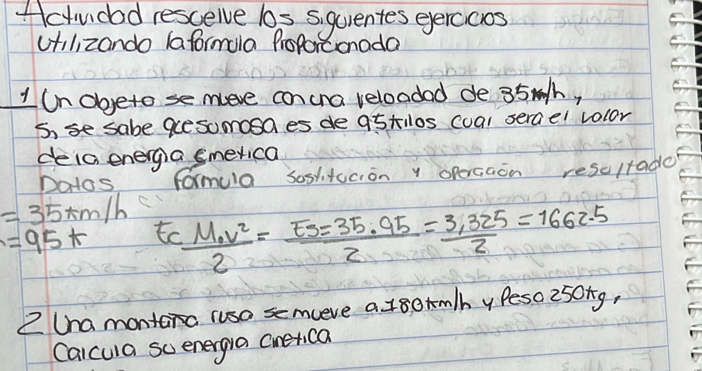 ctudad rescelve los siquentes eercicos 
cilizando (aformala Proforconada 
1 n obyeto se move concna veloadad de 35mh, 
5, se sabe guesuoosa es de 95tlos cual sercel volor 
deia energia smerica 
Do1os formula soslitucion y opercaon rescltade
=35km/h frac M_ov22= Es/2 = (35.95)/2 = (3.325)/2 =1662.5
=95+ to 
Z Cna montera rusa semceve a 18ormlh y Peso 250ng, 
Calcula so energia cineica