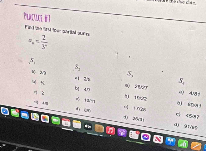 elore the due date.
Practice #7
Find the first four partial sums
a_n= 2/3^n  .S_1
S_2
S_3
a) 2/9 a) 2/5 a) 26/27
S_4
b ¾ b) 4/7 b) 19/22
a) 4/81
c) 2 c) 10/11 c) 17/28
b) 80/81
d) 4/9 d) 8/9 d) 26/31
c) 45/87
6
d) 91/99