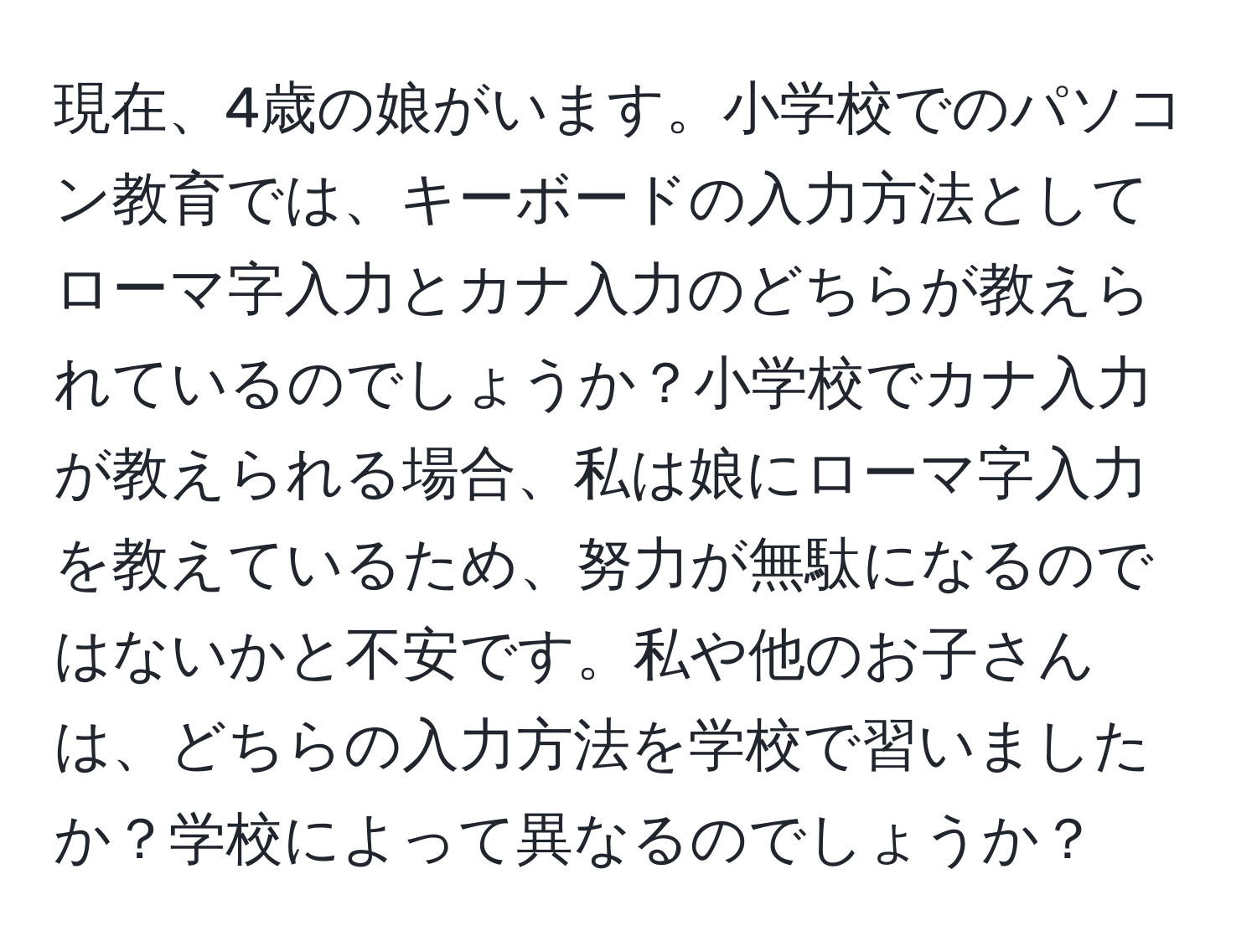 現在、4歳の娘がいます。小学校でのパソコン教育では、キーボードの入力方法としてローマ字入力とカナ入力のどちらが教えられているのでしょうか？小学校でカナ入力が教えられる場合、私は娘にローマ字入力を教えているため、努力が無駄になるのではないかと不安です。私や他のお子さんは、どちらの入力方法を学校で習いましたか？学校によって異なるのでしょうか？