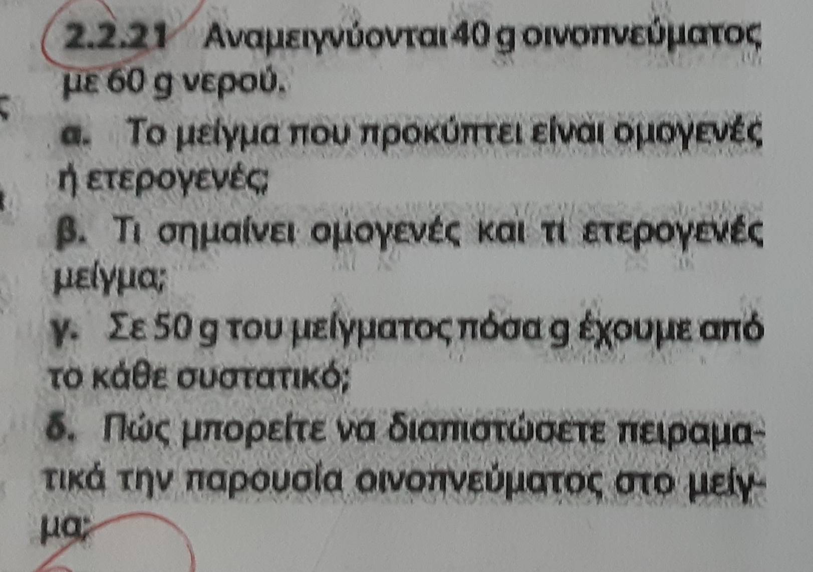 22.21 Αναμειγνύονται 4θ g οινοπινεύρμαατος 
με 60 g νερού. 
α. Το μείγμα που προκύπτει είναι ομογενές 
η ετερογενές; 
β. Τι σημαίνει ομογενές και τιοετερρογενές 
μείγμα; 
γ. Σε 5θ η του μείγματοςαπόσα η έχουμε από
το κάθε συστατικό; 
δ. Πώςαμπορείτε να διαπιοτώσετε πειραμα- 
τικά την παρουσία οινοπνεύματος στο μείγ 
μa;