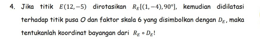Jika titik E(12,-5) dirotasikan R_E[(1,-4),90°] , kemudian didilatasi 
terhadap titik pusa 0 dan faktor skala 6 yang disimbolkan dengan D_E , maka 
tentukanlah koordinat bayangan dari R_Ecirc D_E!