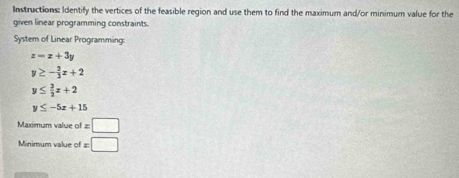 Instructions: Identify the vertices of the feasible region and use them to find the maximum and/or minimum value for the 
given linear programming constraints. 
System of Linear Programming:
z=x+3y
y≥ - 2/3 x+2
y≤  3/2 x+2
y≤ -5x+15
Maximum value of z□
Minimum value of x=□