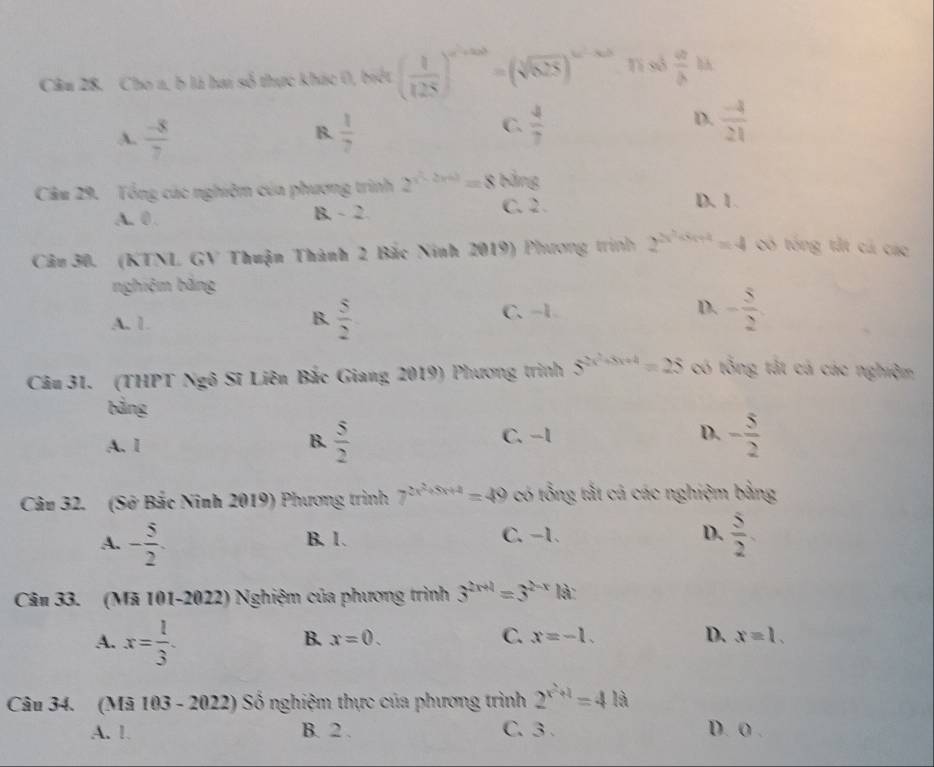 Cho a, b là ha số thực khác 0, biết ( 1/125 )^a^2+ab=(sqrt[3](825))^4a^2-ab Ti sở frac ab^(Y
B.
A. frac -8)7  1/7 
D.
C.  4/7   (-4)/21 
Câu 29. Tổng các nghiệm của phương trình 2^(x^2)-2x+3=8 bảng
A. 0 . B. - 2
C. 2. D. 1.
Câu 30. (KTNL GV Thuận Thành 2 Bắc Ninh 2019) Phương trình 2^(2^2x^5x+4)=4 có tóng tắt cá các
nghiệm bảng
C、 -1 D.
A. 1.
B.  5/2  - 5/2 
Câu 31. (THPT Ngô Sĩ Liên Bắc Giang 2019) Phương trình 5^(2x^2)+3x+4=25 có tổng tắt cá các nghiệm
bảng
A. 1
B.  5/2  - 5/2 
C. -1 D.
Câu 32. (Sở Bắc Ninh 2019) Phương trình 7^(2x^2)+5x+4=49 có tổng tắt cá các nghiệm bằng
A. - 5/2 . B. 1. C. −1. D.  5/2 .
Cân 33. (Mã 101-2022) Nghiệm của phương trình 3^(2x+1)=3^(2-x) là:
A. x= 1/3 .
B. x=0. C. x=-1. D. x=1.
Câu 34. (Mã 103 - 2022) Số nghiệm thực của phương trình 2^(x^2)+1=418
A. 1. B. 2 . C. 3 . D. 0 .