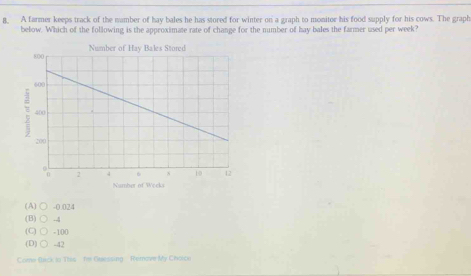 A farmer keeps track of the namber of hay bales he has stored for winter on a graph to monitor his food supply for his cows. The graph
below. Which of the following is the approximate rate of change for the number of hay bales the farmer used per week?
Namber of Weeks
(A) ○ -0.024
(B) ○ -4
(C) C -100
(D)C -42
Come Bick in This he Guessing Remove My Choice