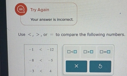 Try Again 
Your answer is incorrect. 
Use , , or = to compare the following numbers.
-1 -12 □ □ >□ □ =□
-8 < - 5
X
- 3 < 4</tex>