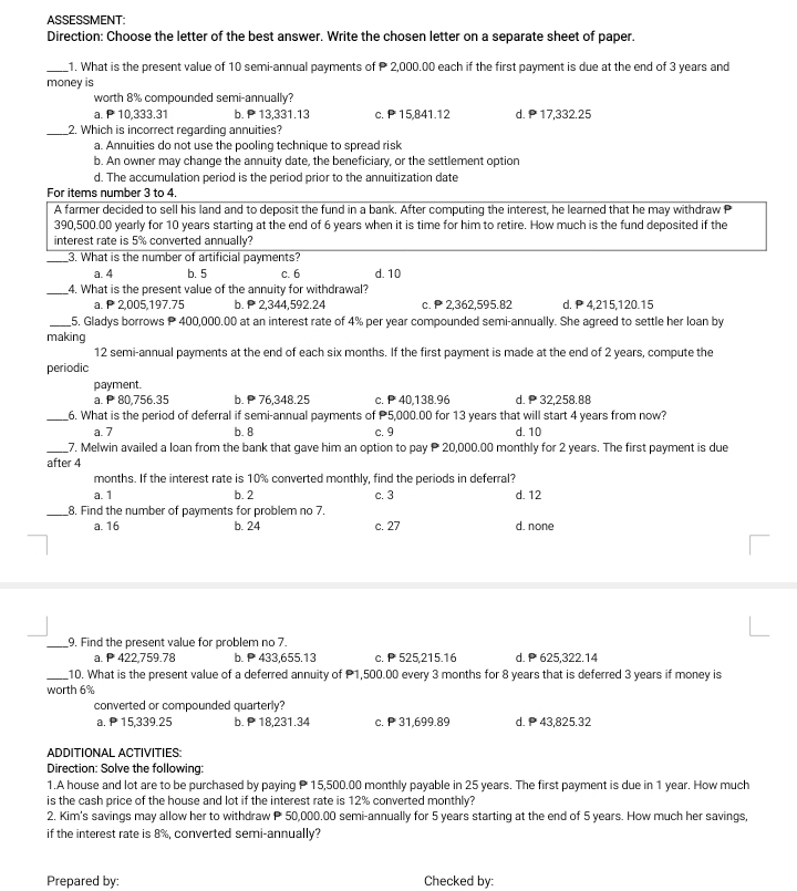 ASSESSMENT:
Direction: Choose the letter of the best answer. Write the chosen letter on a separate sheet of paper.
_1. What is the present value of 10 semi-annual payments of  2,000.00 each if the first payment is due at the end of 3 years and
money is
worth 8% compounded semi-annually?
a. P 10,333.31 b. P13,331.13 c. P 15,841.12 d. 17,332.25
_2. Which is incorrect regarding annuities?
a. Annuities do not use the pooling technique to spread risk
b. An owner may change the annuity date, the beneficiary, or the settlement option
d. The accumulation period is the period prior to the annuitization date
For items number 3 to 4.
A farmer decided to sell his land and to deposit the fund in a bank. After computing the interest, he learned that he may withdraw P
390,500.00 yearly for 10 years starting at the end of 6 years when it is time for him to retire. How much is the fund deposited if the
interest rate is 5% converted annually?
_3. What is the number of artificial payments?
a. 4 b. 5 c. 6 d. 10
_4. What is the present value of the annuity for withdrawal?
a.  2,005,197,75 b.  2,344,592.24 c.  2,362,595.82 d. P 4,215,120.15
_5, Gladys borrows P 400,000.00 at an interest rate of 4% per year compounded semi-annually. She agreed to settle her loan by
making
12 semi-annual payments at the end of each six months. If the first payment is made at the end of 2 years, compute the
periodic
payment.
a. 80,756.35 b.  76,348.25 c.  40,138.96 d.  32.258.88
_6. What is the period of deferral if semi-annual payments of 5,000.00 for 13 years that will start 4 years from now?
a. 7 b. 8 c. 9 d. 10
_7. Melwin availed a loan from the bank that gave him an option to pay  20,000.00 monthly for 2 years. The first payment is due
after 4
months. If the interest rate is 10% converted monthly, find the periods in deferral?
a. 1 b. 2 c. 3 d. 12
_8. Find the number of payments for problem no 7.
a. 16 b. 24 c. 27 d. none
_
_9. Find the present value for problem no 7.
a.  422,759.78 b. 433,655.13 c.  525,215.16 d. P625,322.14
_10. What is the present value of a deferred annuity of P1,500.00 every 3 months for 8 years that is deferred 3 years if money is
worth 6%
converted or compounded quarterly?
a. P15,339.25 b. P 18,231.34 c. P 31,699.89 d. 43,825.32
ADDITIÓNAL ACTIVITIES
Direction: Solve the following:
1.A house and lot are to be purchased by paying  15,500.00 monthly payable in 25 years. The first payment is due in 1 year. How much
is the cash price of the house and lot if the interest rate is 12% converted monthly?
2. Kim's savings may allow her to withdraw P 50,000.00 semi-annually for 5 years starting at the end of 5 years. How much her savings,
if the interest rate is 8%, converted semi-annually?
Prepared by: Checked by: