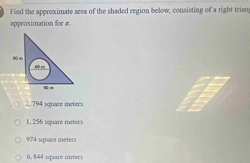 Find the approximate area of the shaded region below, consisting of a right trian
approximation for π.
2, 794 square meters
1, 256 square meters
974 square meters
6, 844 square meters