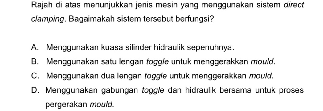 Rajah di atas menunjukkan jenis mesin yang menggunakan sistem direct
clamping. Bagaimakah sistem tersebut berfungsi?
A. Menggunakan kuasa silinder hidraulik sepenuhnya.
B. Menggunakan satu lengan toggle untuk menggerakkan mould.
C. Menggunakan dua lengan toggle untuk menggerakkan mould.
D. Menggunakan gabungan toggle dan hidraulik bersama untuk proses
pergerakan mould.