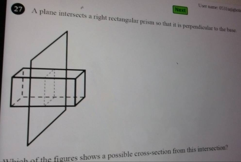 User name: 0531tajigb 
Next 
27 A plane intersects a right rectangular prism so that it is perpendicular to the base 
Which of the figures shows a possible cross-section from this intersection?