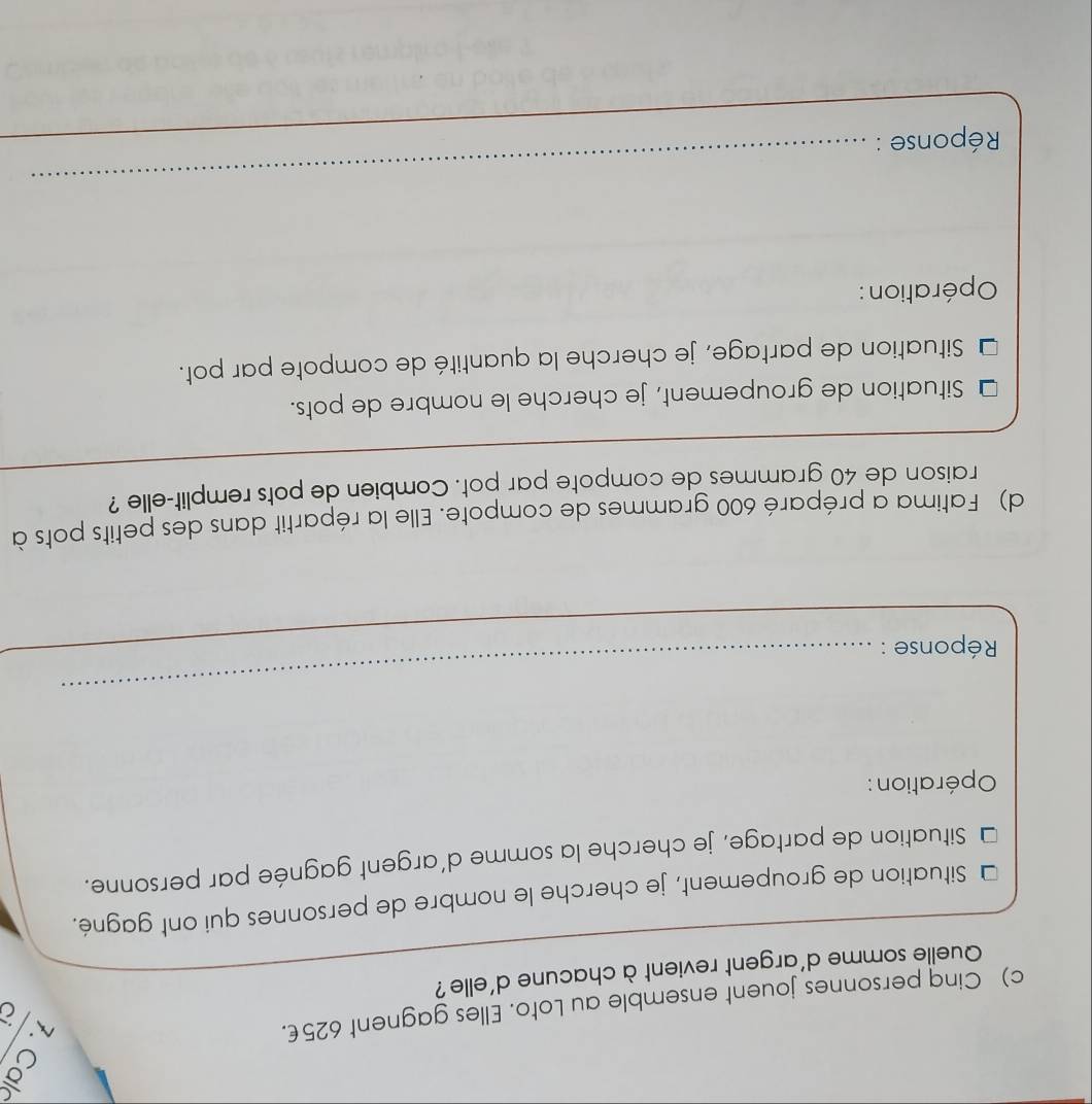 Cinq personnes jouent ensemble au Loto. Elles gagnent 625€. 
Quelle somme d'argent revient à chacune d'elle? 
Situation de groupement, je cherche le nombre de personnes qui ont gagné. 
Situation de partage, je cherche la somme d'argent gagnée par personne. 
Opération : 
Réponse : 
_ 
d) Fatima a préparé 600 grammes de compote. Elle la répartit dans des petits pots à 
raison de 40 grammes de compote par pot. Combien de pots remplit-elle ? 
Situation de groupement, je cherche le nombre de pots. 
Situation de partage, je cherche la quantité de compote par pot. 
Opération : 
Réponse : 
_