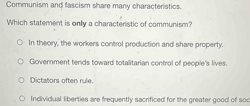 Communism and fascism share many characteristics.
Which statement is only a characteristic of communism?
In theory, the workers control production and share property.
Government tends toward totalitarian control of people's lives.
Dictators often rule.
Individual liberties are frequently sacrificed for the greater good of soc