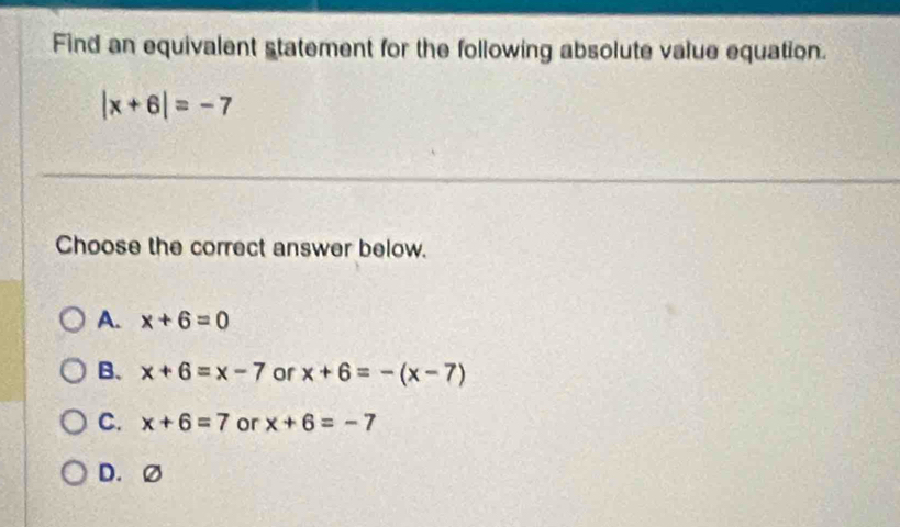 Find an equivalent statement for the following absolute value equation.
|x+6|=-7
Choose the correct answer below.
A. x+6=0
B. x+6=x-7 or x+6=-(x-7)
C. x+6=7 or x+6=-7
D. Ø