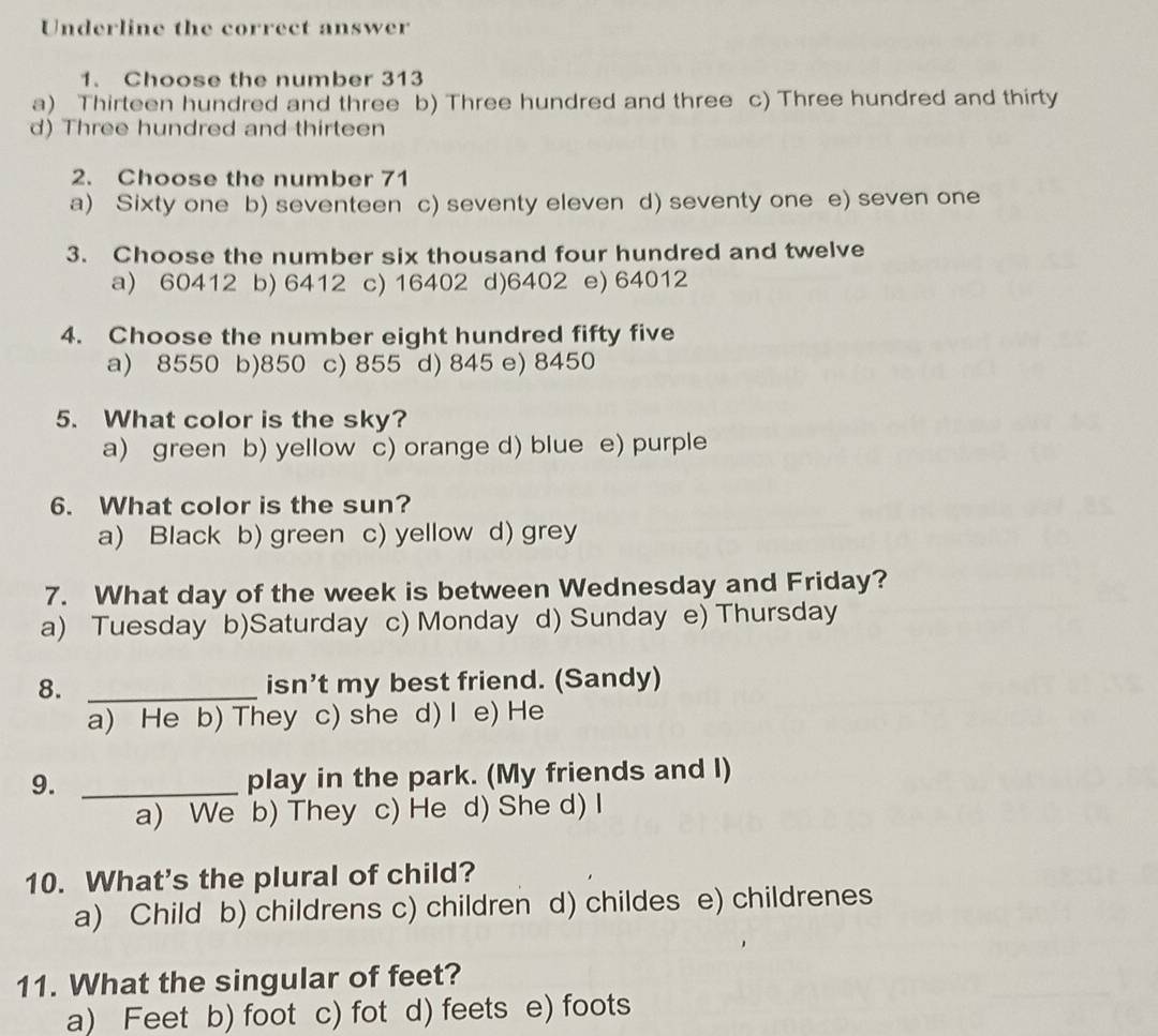 Underline the correct answer
1. Choose the number 313
a) Thirteen hundred and three b) Three hundred and three c) Three hundred and thirty
d) Three hundred and thirteen
2. Choose the number 71
a) Sixty one b) seventeen c) seventy eleven d) seventy one e) seven one
3. Choose the number six thousand four hundred and twelve
a) 60412 b) 6412 c) 16402 d) 6402 e) 64012
4. Choose the number eight hundred fifty five
a) 8550 b) 850 c) 855 d) 845 e) 8450
5. What color is the sky?
a) green b) yellow c) orange d) blue e) purple
6. What color is the sun?
a) Black b) green c) yellow d) grey
7. What day of the week is between Wednesday and Friday?
a) Tuesday b)Saturday c) Monday d) Sunday e) Thursday
8. _isn’t my best friend. (Sandy)
a) He b) They c) she d) I e) He
9. _play in the park. (My friends and I)
a) We b) They c) He d) She d) I
10. What's the plural of child?
a) Child b) childrens c) children d) childes e) childrenes
11. What the singular of feet?
a) Feet b) foot c) fot d) feets e) foots