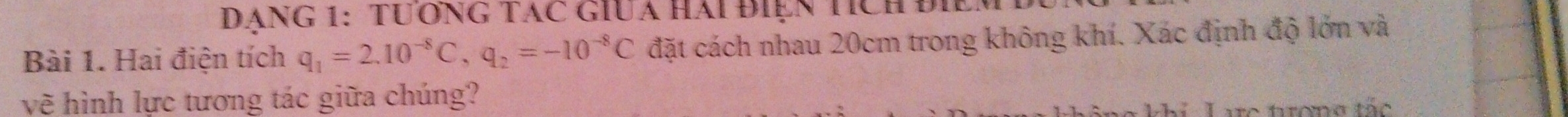 Đạng 1:tươnG Tác giUa hai điện tích điểm 
Bài 1. Hai điện tích q_1=2.10^(-8)C, q_2=-10^(-8)C đặt cách nhau 20cm trong không khí. Xác định độ lớn và 
vẽ hình lực tương tác giữa chúng? 
khí Larc trợng tắc