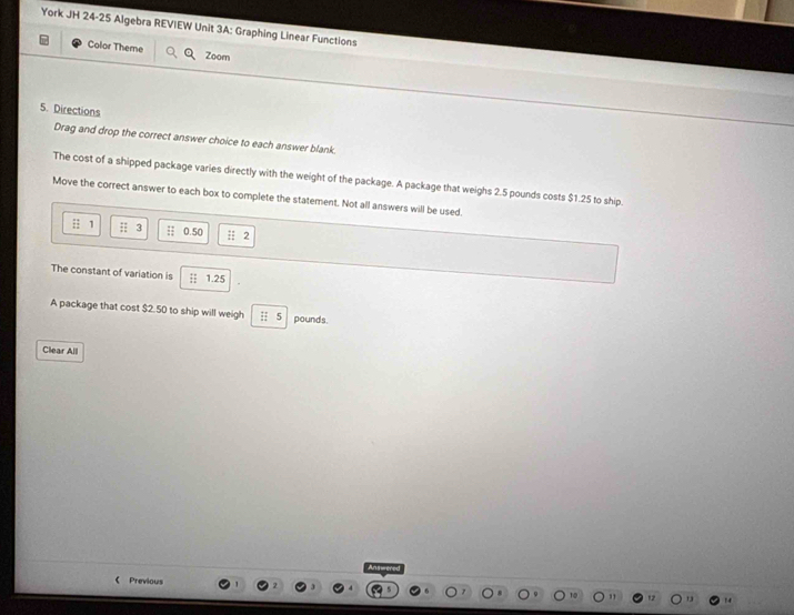 York JH 24-25 Algebra REVIEW Unit 3A: Graphing Linear Functions 
Color Theme Zoorn 
5. Directions 
Drag and drop the correct answer choice to each answer blank. 
The cost of a shipped package varies directly with the weight of the package. A package that weighs 2.5 pounds costs $1.25 to ship. 
Move the correct answer to each box to complete the statement. Not all answers will be used. 
; 1; 3 :; 0.50 : 2
The constant of variation is ┆| 1.25
A package that cost $2.50 to ship will weigh pounds. 
Clear All 
《 Previous