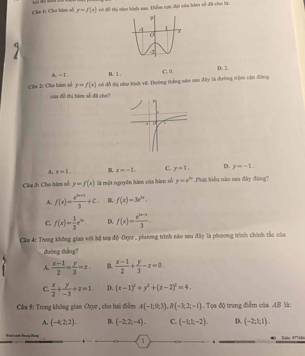 ội thí sih ch 
Câu 1: Cho hàm số y=f(x) có đồ thị như hình sau. Điểm cực đại của hàm số đã cho là:
A. -1. B. 1 . C. 0. D. 2.
Câu 2: Cho hàm số y=f(x) có đồ thị như hình vẽ. Đường thẳng nào sau đây là đường tiệm cận đứng
của đồ thị hàm số đã cho?
D.
A. x=1.
B. x=-1. C. y=1. y=-1.
Câu 3: Cho hàm số y=f(x) là một nguyên hàm của hàm số y=e^(3x) Phát biểu nào sau đây đúng?
A. f(x)= (e^(3x+1))/3 +C. B. f(x)=3e^(3x).
C. f(x)= 1/3 e^(3x). D. f(x)= (e^(3x-1))/3 .
Câu 4: Trong không gian với hệ toạ độ Oxyz , phương trình nào sau đây là phương trình chính tắc của
đường thắng?
A.  (x-1)/2 = y/3 =z. B.  (x-1)/2 + y/3 -z=0.
C.  x/2 + y/-3 +z=1. D. (x-1)^2+y^2+(z-2)^2=4.
Câu 5: Trong không gian Oxyz , cho hai điểm A(-1;0;3),B(-3;2;-1). Tọa độ trung điểm của AB là:
A. (-4;2;2). B. (-2;2;-4). C. (-1;1;-2). D. (-2;1;1).
Word xinh Dueng Hang Zalo: 077486
1
+