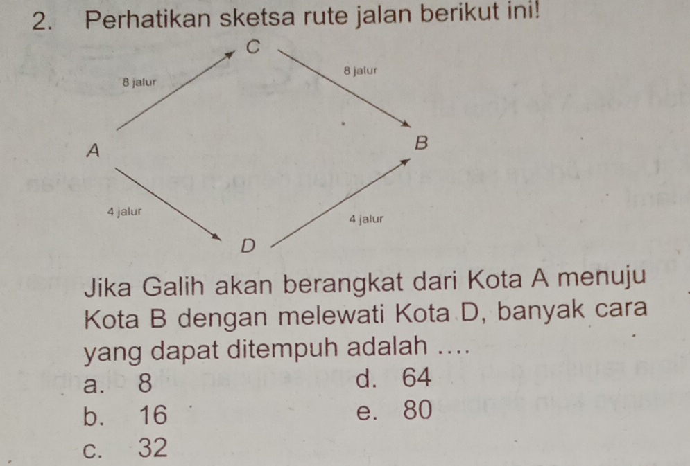 Perhatikan sketsa rute jalan berikut ini!
Jika Galih akan berangkat dari Kota A menuju
Kota B dengan melewati Kota D, banyak cara
yang dapat ditempuh adalah ....
a. 8 d. 64
b. 16 e. 80
c. 32