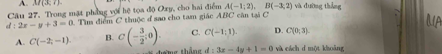 M(3;7). 
Câu 27. Trong mặt phẳng với hệ tọa độ Oxy, cho hai điểm A(-1;2), B(-3;2) và đường thẳng
d:2x-y+3=0 Tìm điểm C thuộc d sao cho tam giác ABC cân tại C
A. C(-2;-1). B. C(- 3/2 ;0). C. C(-1;1). D. C(0;3). 
đường thắng d:3x-4y+1=0 và cách d một khoảng