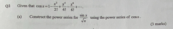 Given that cos x=1- x^2/2! + x^4/4! - x^6/6! +·s. 
(a) Construct the power series for  sin x/sqrt(x)  using the power series of cos x
(3 marks)