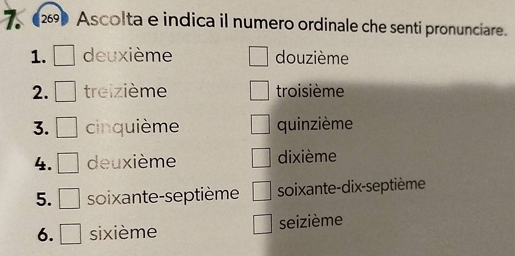 269 Ascolta e indica il numero ordinale che senti pronunciare. 
1. deuxième douzième 
2. treizième troisième 
3. cinquième quinzième 
4. deuxième 
dixième 
5. soixante-septième soixante-dix-septième 
6. sixième seizième