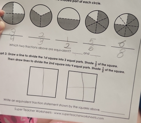 shuded part of each circle. 
_ 
_ 
_ 
_ 
_  
_ 
_ 
Which two fractions above are equivalent? _and 
art 3: Draw a line to divide the 1st square into 2 equal parts. Shade  1/2  of the square.  1/2  of the square. 
Then draw lines to divide the 2nd square into 4 equal parts. Shade 
Write an equivalent fraction statement shown by the squares above. 
Super Teacher Worksheets - www.superfeacherworksheets.com_