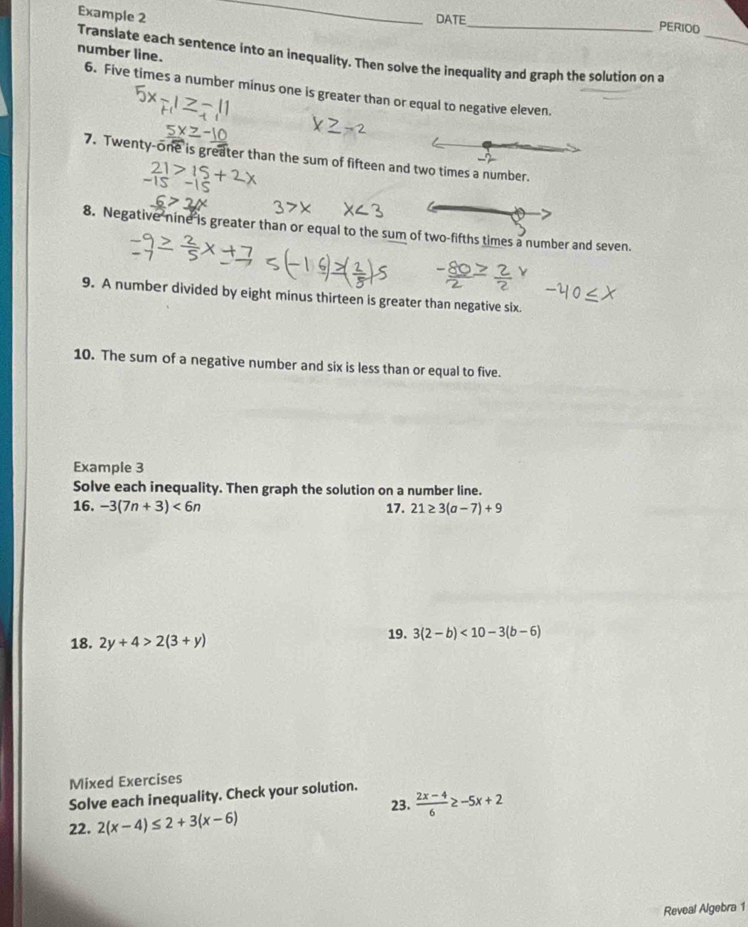 Example 2 
_ 
DATE_ 
PERIOD 
Translate each sentence into an inequality. Then solve the inequality and graph the solution on a_ 
number line. 
6. Five times a number minus one is greater than or equal to negative eleven. 
7. Twenty-one is greater than the sum of fifteen and two times a number. 
8. Negative nine is greater than or equal to the sum of two-fifths times a number and seven. 
9. A number divided by eight minus thirteen is greater than negative six. 
10. The sum of a negative number and six is less than or equal to five. 
Example 3 
Solve each inequality. Then graph the solution on a number line. 
16. -3(7n+3)<6n</tex> 17. 21≥ 3(a-7)+9
18. 2y+4>2(3+y)
19. 3(2-b)<10-3(b-6)
Mixed Exercises 
Solve each inequality. Check your solution. 
23.  (2x-4)/6 ≥ -5x+2
22. 2(x-4)≤ 2+3(x-6)
Reveal Algebra 1