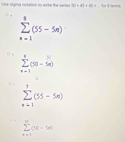 Use sigma notation to write the series 50+45+40+... for 8 terms.
a sumlimits _(x=1)^8(55-5n)
b sumlimits _(n=1)^8(50-5n)
sumlimits _(n=1)^7(55-5n)
d sumlimits _(n=1)^(55)(50-5n)