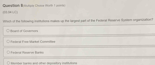 Question 8(Multiple Choice Worth 1 points)
(03.04 LC)
Which of the following institutions makes up the largest part of the Federal Reserve System organization?
Board of Governors
Federal Free Market Committee
Federal Reserve Banks
Member banks and other depository institutions