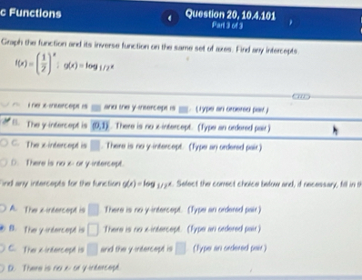 10, 4, 101
c Functions Question 20, Part 3 of 3
Graph the function and its inverse function on the same set of axes. Find any intercepts
f(x)=( 1/2 )^x;g(x)=log _1/2x
énex-ineercept e and the y-intercept is Typs an cecersc pan )
B. The y-intercept is (0,1). There is no x-intercept. (Type an ordered pair)
C. The x-intercept is There is no y-intercept. (Type an ordered pair.)
D. There is no x - or y-intercept.
Find any intercepts for the function g(x) = leg _ _ x. Select the correct choice below and, if necessary, fill in t
A. The x-intercept is □ There is noi y-intercept. (Type an ordered pair)
B. The y-intercept is □ There is no x-intercept. (Type an ordered pair)
C. The xintercept is □ and the y-intercept is □ (Type an ordered pair)
D. There is no 6 or y-intercept.