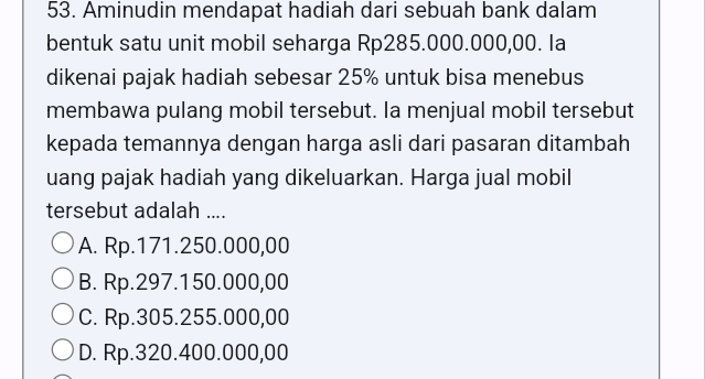 Aminudin mendapat hadiah dari sebuah bank dalam
bentuk satu unit mobil seharga Rp285.000.000,00. la
dikenai pajak hadiah sebesar 25% untuk bisa menebus
membawa pulang mobil tersebut. Ia menjual mobil tersebut
kepada temannya dengan harga asli dari pasaran ditambah
uang pajak hadiah yang dikeluarkan. Harga jual mobil
tersebut adalah ....
A. Rp.171.250.000,00
B. Rp.297.150.000,00
C. Rp.305.255.000,00
D. Rp.320.400.000,00