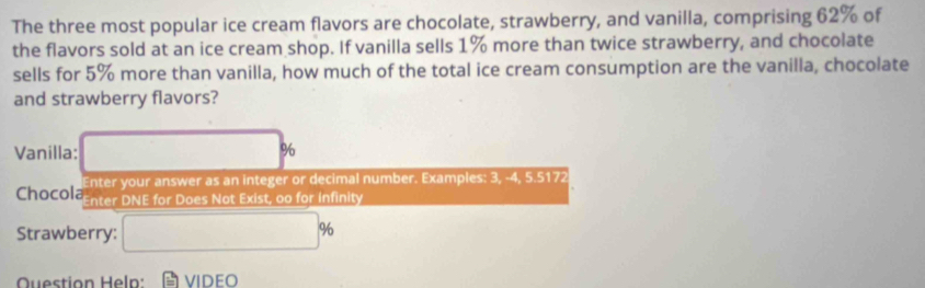 The three most popular ice cream flavors are chocolate, strawberry, and vanilla, comprising 62% of 
the flavors sold at an ice cream shop. If vanilla sells 1% more than twice strawberry, and chocolate 
sells for 5% more than vanilla, how much of the total ice cream consumption are the vanilla, chocolate 
and strawberry flavors? 
Vanilla: □ %
Enter your answer as an integer or decimal number. Examples: 3, -4, 5.5172 
Chocola Enter DNE for Does Not Exist, oo for infinity 
Strawberry: □ %
Question Heln: VIDEO