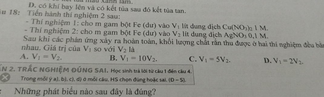 a mau xann lam.
D. có khí bay lên và có kết tủa sau đó kết tủa tan.
Au 18: Tiến hành thí nghiệm 2 sau:
- Thí nghiệm 1: cho m gam bột Fe (dư) vào V_1 lít dung dịch Cu(NO_3)_21M. 
- Thí nghiệm 2: cho m gam bột Fe (dư) vào V_2 lít dung dịch AgNO_30, 1M. 
Sau khi các phản ứng xảy ra hoàn toàn, khối lượng chất rắn thu được ở hai thí nghiệm đều bắn
nhau. Giá trị của V_1 so với V_2 là
A. V_1=V_2. B. V_1=10V_2. C. V_1=5V_2. D. V_1=2V_2. 
ẤN 2. TRÁC NGHIỆM ĐÚNG SAI. Học sinh trả lời từ câu 1 đến câu 4.
Trong mỗi ý a), b), c), d) ở mỗi câu, HS chọn đúng hoặc sai. (D-S). 
Những phát biểu nào sau đây là đúng?